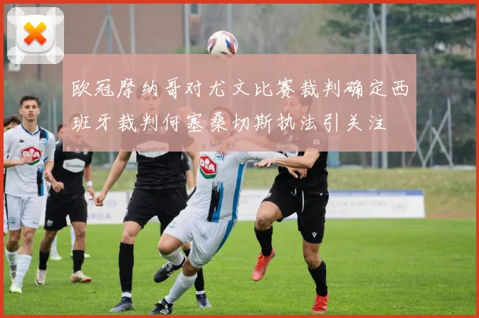 欧冠摩纳哥对尤文比赛裁判确定西班牙裁判何塞桑切斯执法引关注