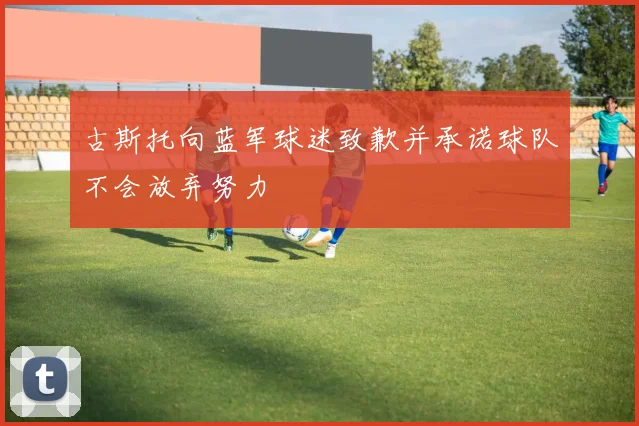 古斯托向蓝军球迷致歉并承诺球队不会放弃努力