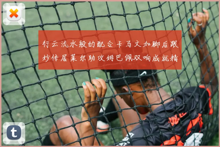 行云流水般的配合卡马文加脚后跟妙传居莱尔助攻姆巴佩双响成就精彩瞬间