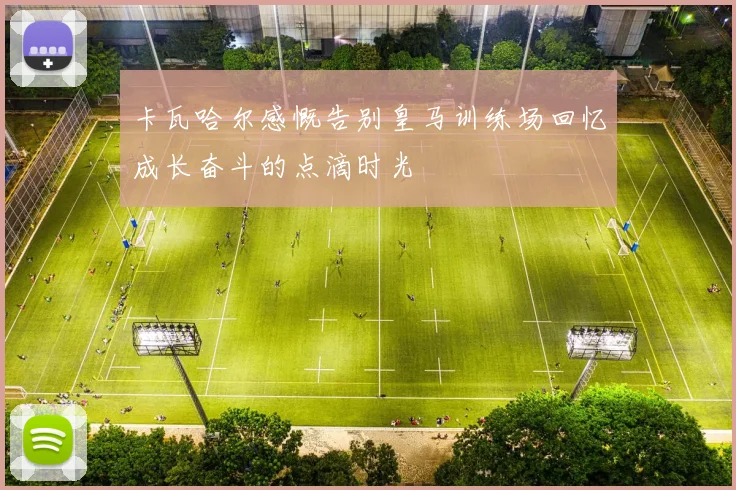卡瓦哈尔感慨告别皇马训练场回忆成长奋斗的点滴时光