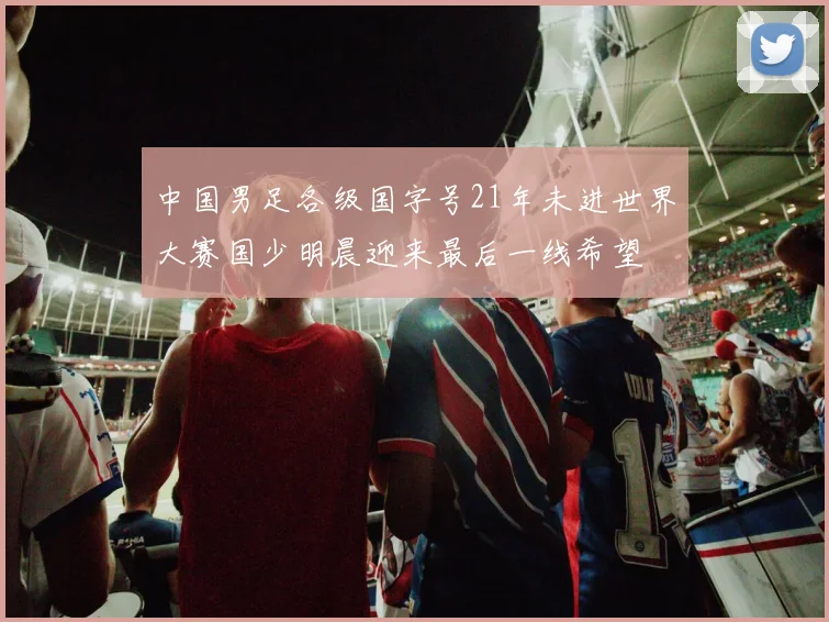 中国男足各级国字号21年未进世界大赛国少明晨迎来最后一线希望