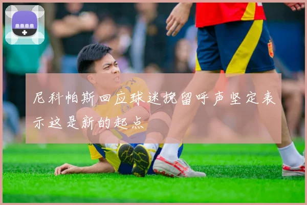 尼科帕斯回应球迷挽留呼声坚定表示这是新的起点