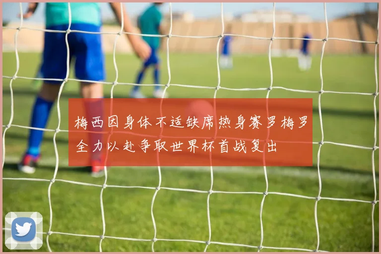 梅西因身体不适缺席热身赛罗梅罗全力以赴争取世界杯首战复出