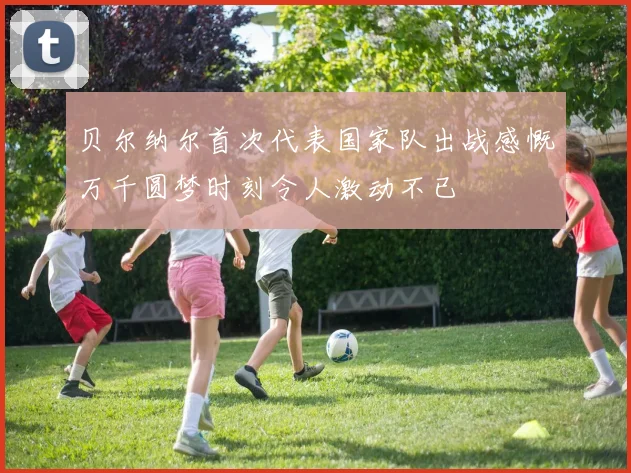 贝尔纳尔首次代表国家队出战感慨万千圆梦时刻令人激动不已