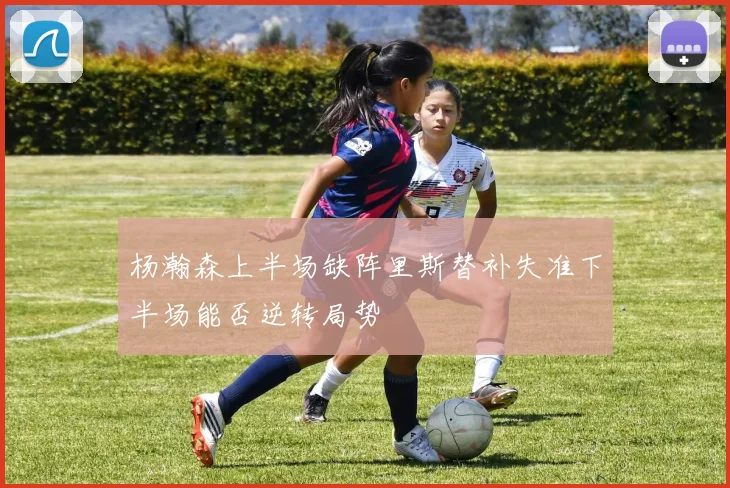 杨瀚森上半场缺阵里斯替补失准下半场能否逆转局势