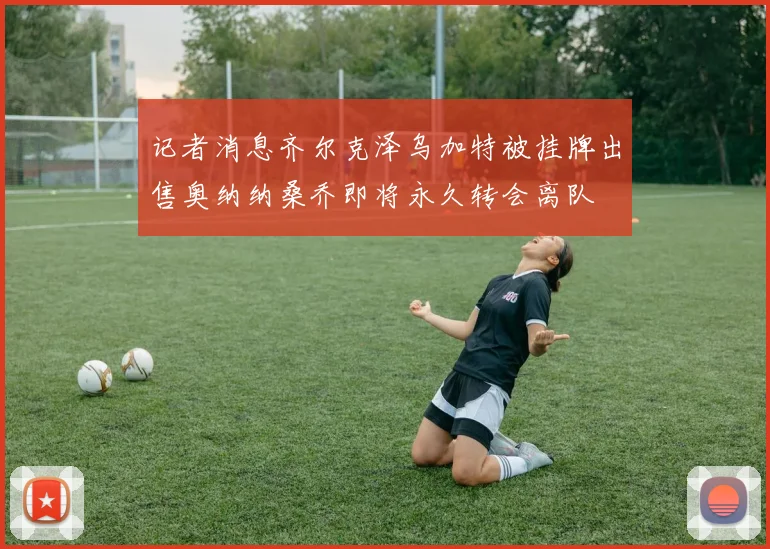 记者消息齐尔克泽乌加特被挂牌出售奥纳纳桑乔即将永久转会离队