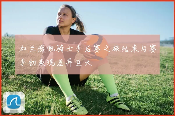 加兰感慨骑士季后赛之旅结束与赛季初表现差异巨大