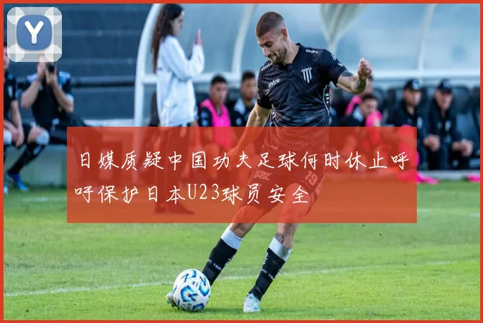 日媒质疑中国功夫足球何时休止呼吁保护日本U23球员安全
