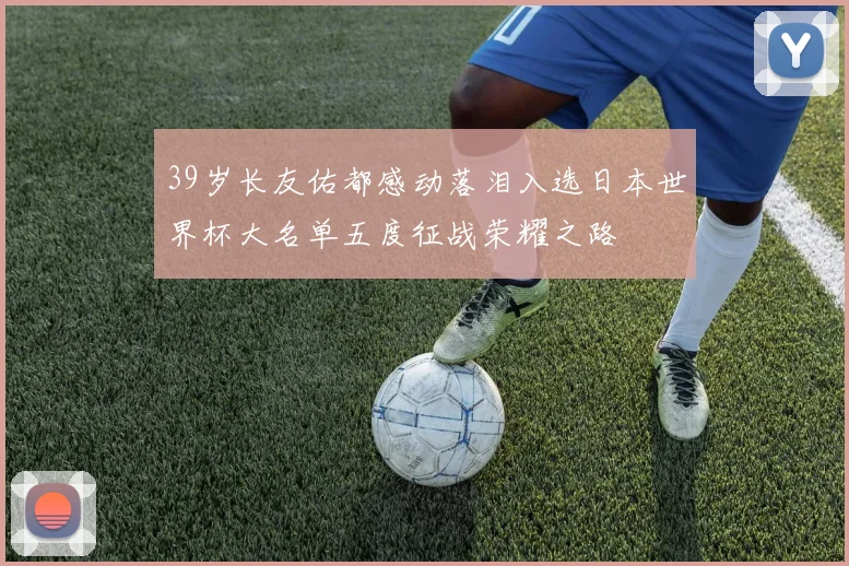 39岁长友佑都感动落泪入选日本世界杯大名单五度征战荣耀之路