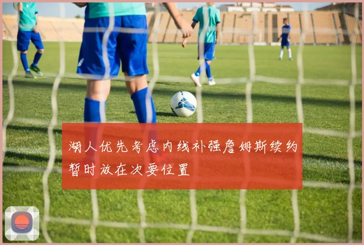 湖人优先考虑内线补强詹姆斯续约暂时放在次要位置