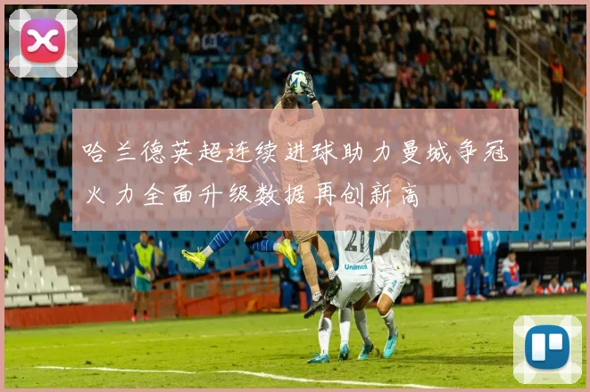 哈兰德英超连续进球助力曼城争冠火力全面升级数据再创新高