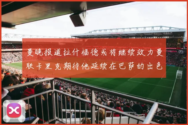 曼晚报道拉什福德或将继续效力曼联卡里克期待他延续在巴萨的出色表现